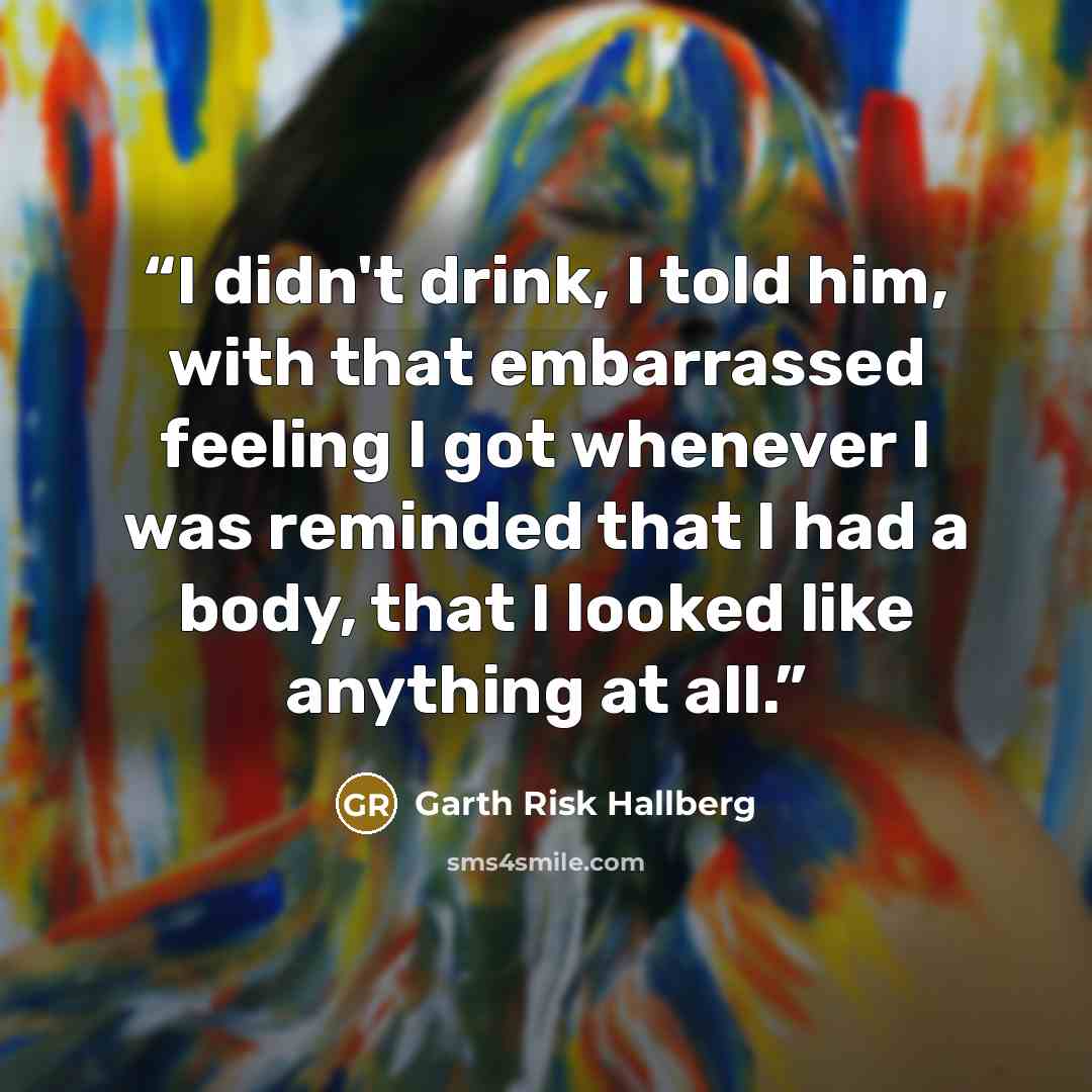 “I didn't drink, I told him, with that embarrassed feeling I got whenever I was reminded that I had a body, that I looked like anything at all.” quote by Garth Risk Hallberg