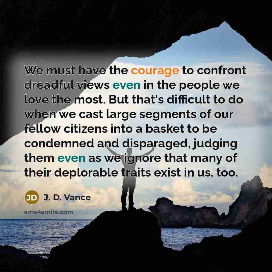 “We must have the courage to confront dreadful views even in the people we love the most. But that's difficult to do when we cast large segments of our fellow citizens into a basket to be condemned and disparaged, judging them even as we ignore that many of their deplorable traits exist in us, too.” quote by J. D. Vance