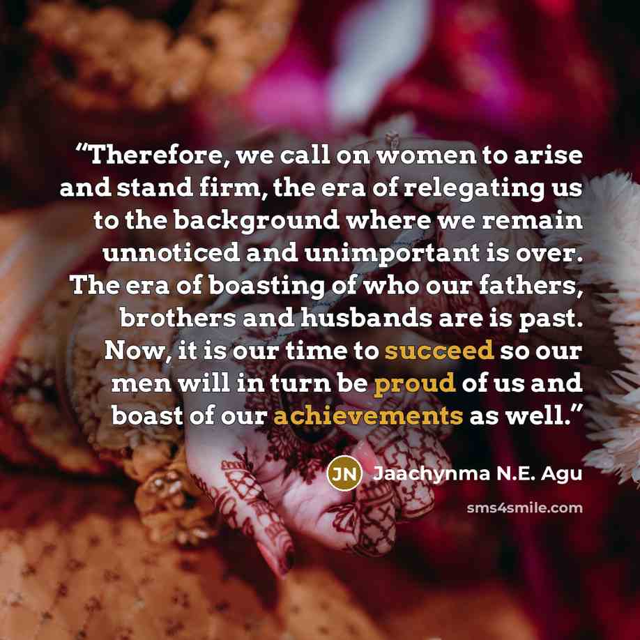 “Therefore, we call on women to arise and stand firm, the era of relegating us to the background where we remain unnoticed and unimportant is over. The era of boasting of who our fathers, brothers and husbands are is past. Now, it is our time to succeed so our men will in turn be proud of us and…” quote by Jaachynma N.E. Agu