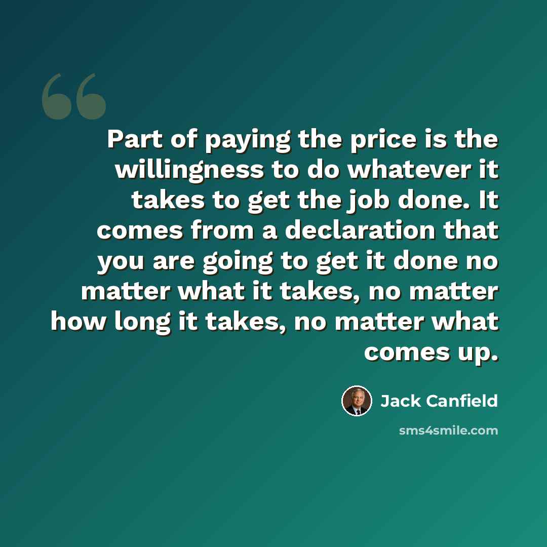 “Part of paying the price is the willingness to do whatever it takes to get the job done. It comes from a declaration that you are going to get it done no matter what it takes, no matter how long it takes, no matter what comes up.” quote by Jack Canfield