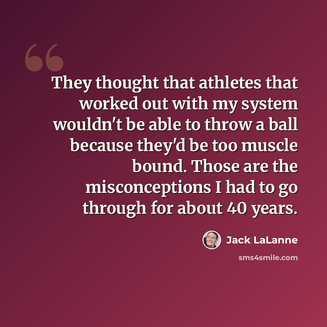 “They thought that athletes that worked out with my system wouldn't be able to throw a ball because they'd be too muscle bound. Those are the misconceptions I had to go through for about 40 years.” quote by Jack LaLanne