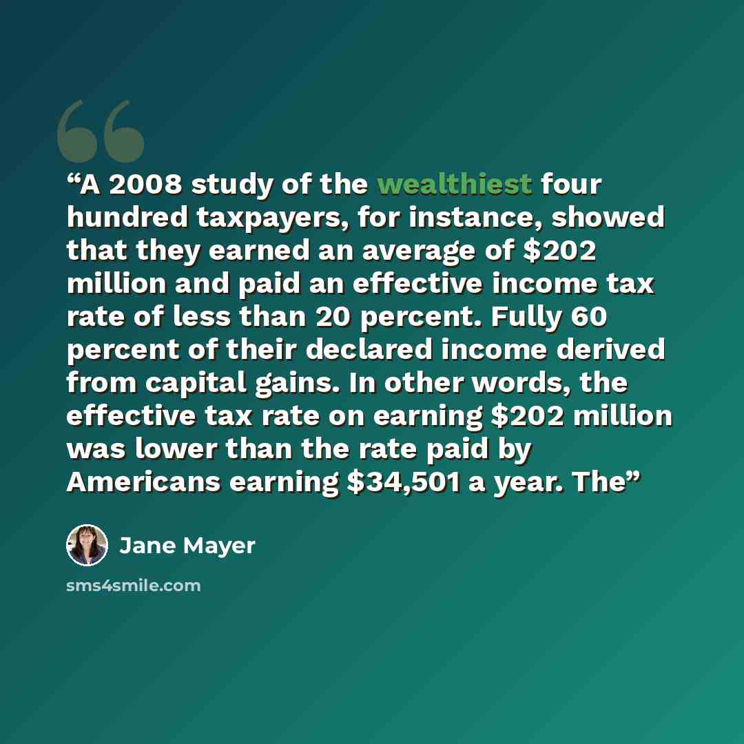 “A 2008 study of the wealthiest four hundred taxpayers, for instance, showed that they earned an average of $202 million and paid an effective income tax rate of less than 20 percent. Fully 60 percent of their declared income derived from capital gains. In other words, the effective tax rate on…” quote by Jane Mayer