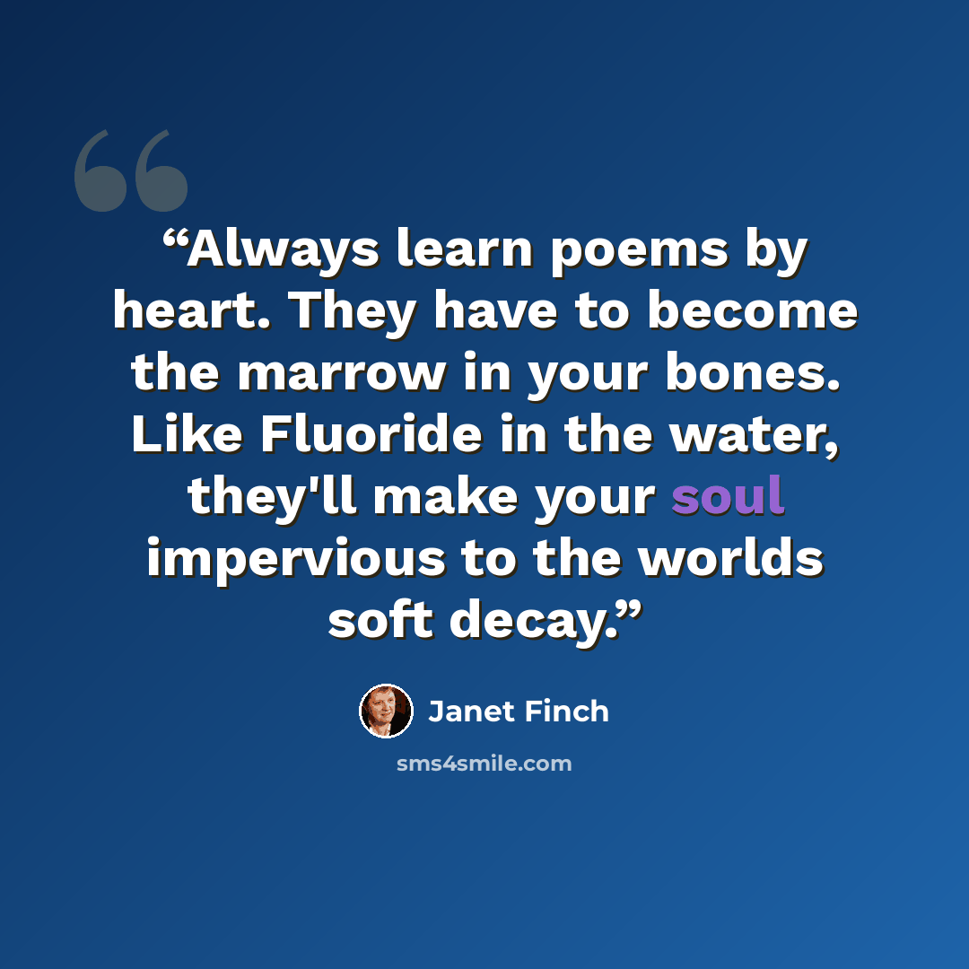 “Always learn poems by heart. They have to become the marrow in your bones. Like Fluoride in the water, they'll make your soul impervious to the worlds soft decay.” quote by Janet Finch