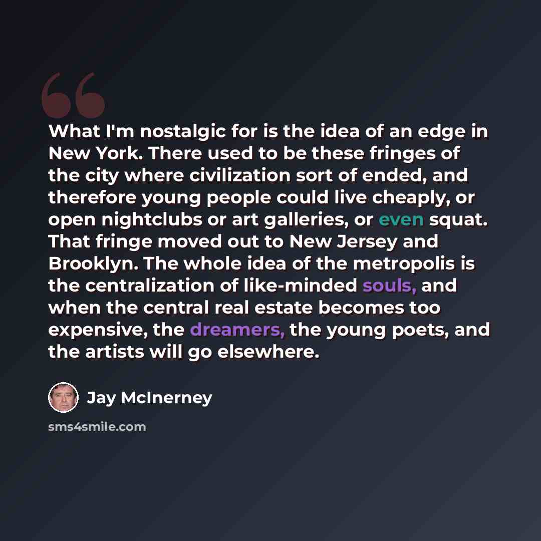 “What I'm nostalgic for is the idea of an edge in New York. There used to be these fringes of the city where civilization sort of ended, and therefore young people could live cheaply, or open nightclubs or art galleries, or even squat. That fringe moved out to New Jersey and Brooklyn. The whole…” quote by Jay McInerney