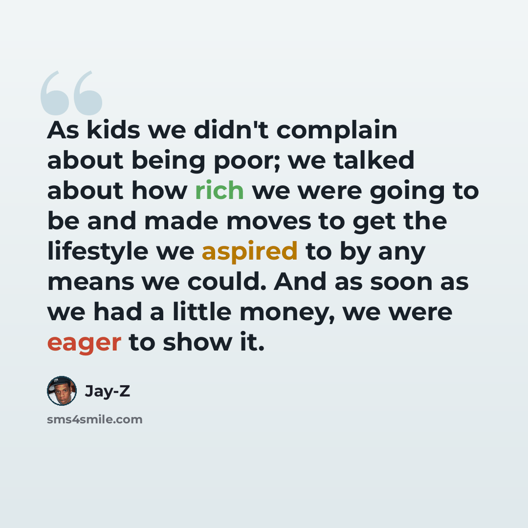“As kids we didn't complain about being poor; we talked about how rich we were going to be and made moves to get the lifestyle we aspired to by any means we could. And as soon as we had a little money, we were eager to show it.” quote by Jay-Z
