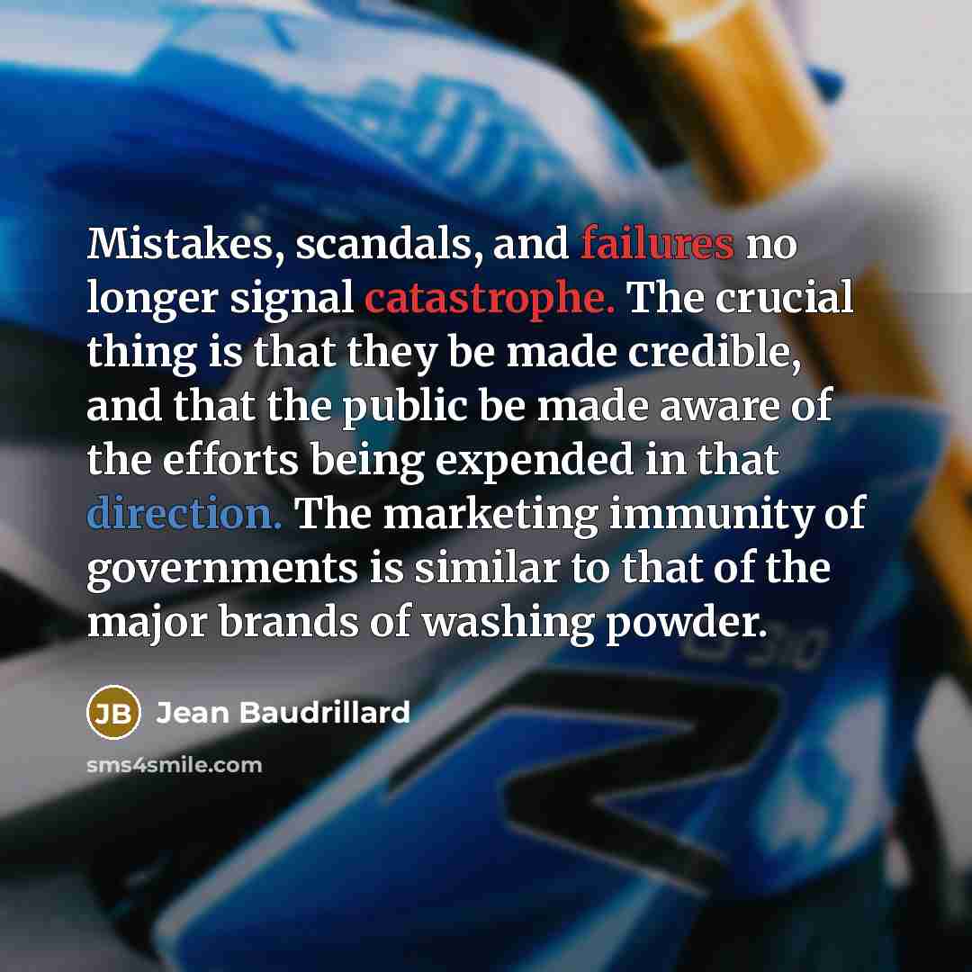 “Mistakes, scandals, and failures no longer signal catastrophe. The crucial thing is that they be made credible, and that the public be made aware of the efforts being expended in that direction. The marketing immunity of governments is similar to that of the major brands of washing powder.” quote by Jean Baudrillard