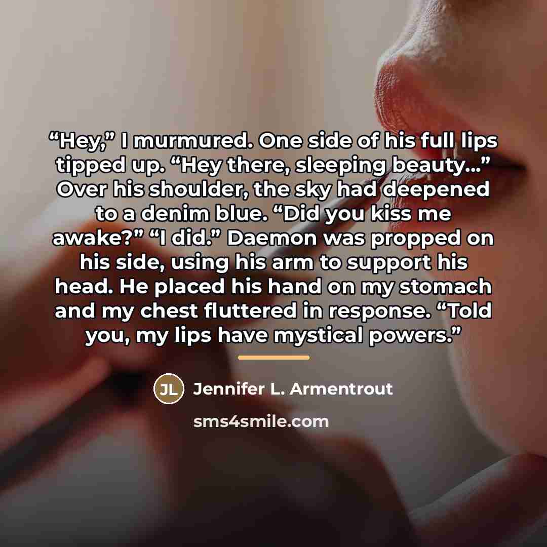 “Hey,” I murmured. One side of his full lips tipped up. “Hey there, sleeping beauty…” Over his shoulder, the sky had deepened to a denim blue. “Did you kiss me awake?” “I did.” Daemon was propped on his side, using his arm to support his head. He placed his hand on my stomach and my chest fluttered…” quote by Jennifer L. Armentrout
