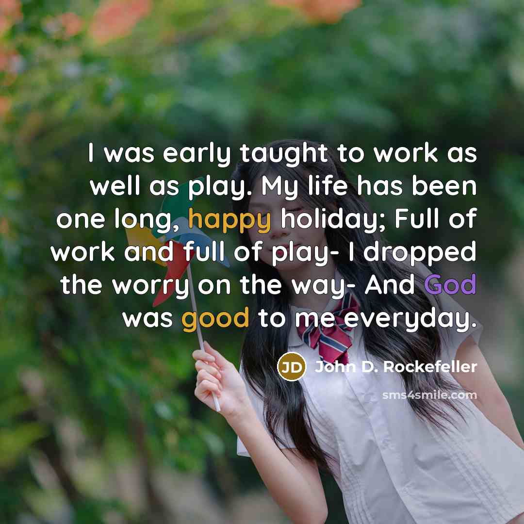 “I was early taught to work as well as play. My life has been one long, happy holiday; Full of work and full of play- I dropped the worry on the way- And God was good to me everyday.” quote by John D. Rockefeller