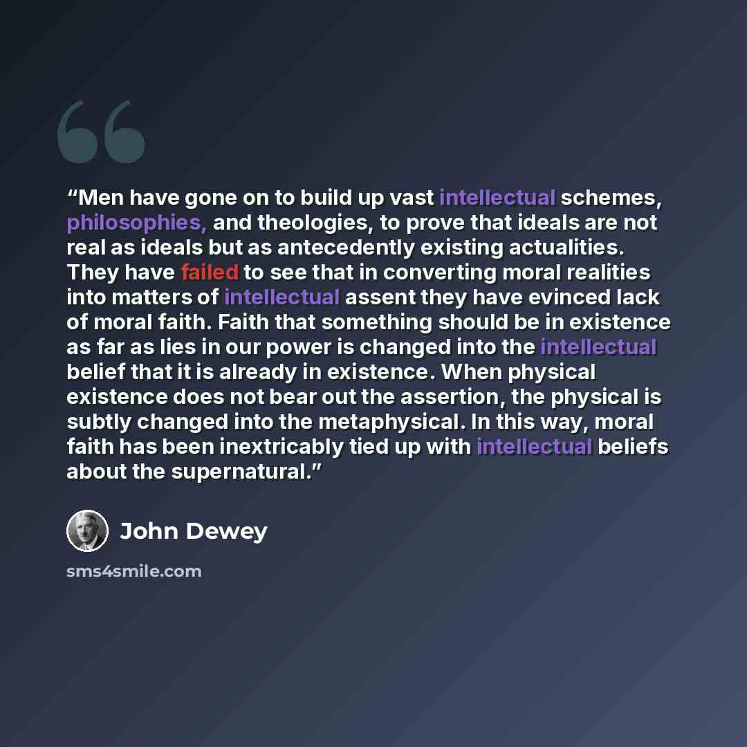 “Men have gone on to build up vast intellectual schemes, philosophies, and theologies, to prove that ideals are not real as ideals but as antecedently existing actualities. They have failed to see that in converting moral realities into matters of intellectual assent they have evinced lack of moral…” quote by John Dewey