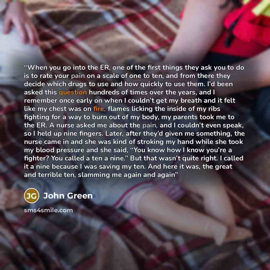 “When you go into the ER, one of the first things they ask you to do is to rate your pain on a scale of one to ten, and from there they decide which drugs to use and how quickly to use them. I’d been asked this question hundreds of times over the years, and I remember once early on when I couldn’t…” quote by John Green