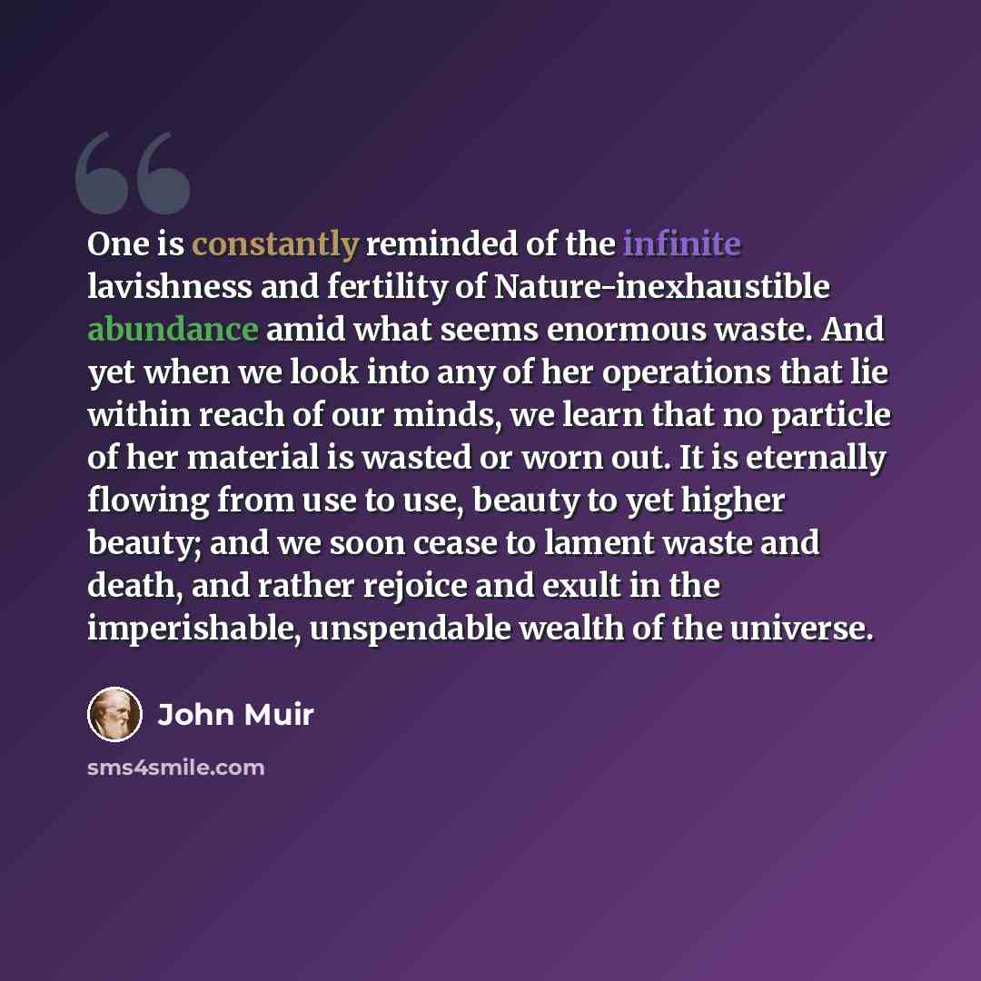 “One is constantly reminded of the infinite lavishness and fertility of Nature-inexhaustible abundance amid what seems enormous waste. And yet when we look into any of her operations that lie within reach of our minds, we learn that no particle of her material is wasted or worn out. It is eternally…” quote by John Muir