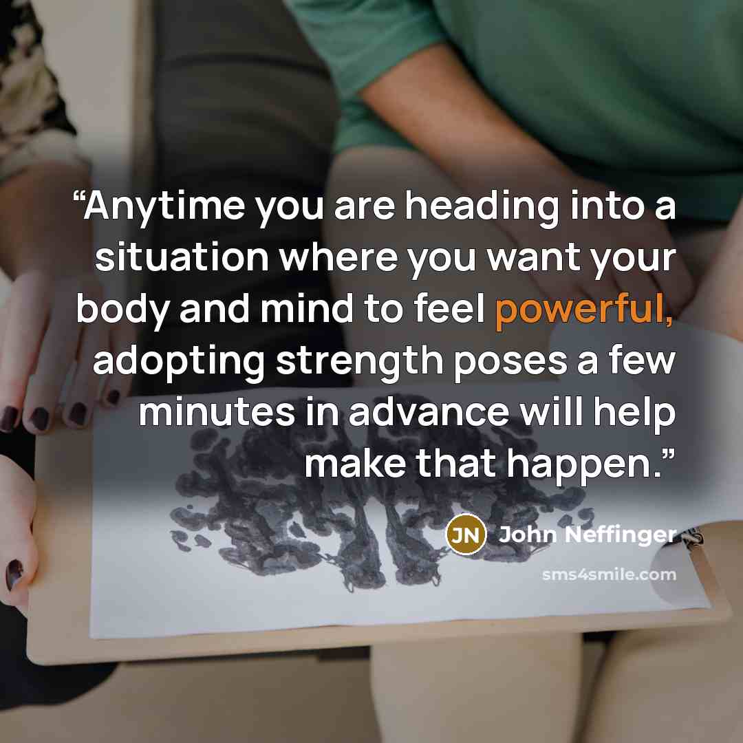 “Anytime you are heading into a situation where you want your body and mind to feel powerful, adopting strength poses a few minutes in advance will help make that happen.” quote by John Neffinger