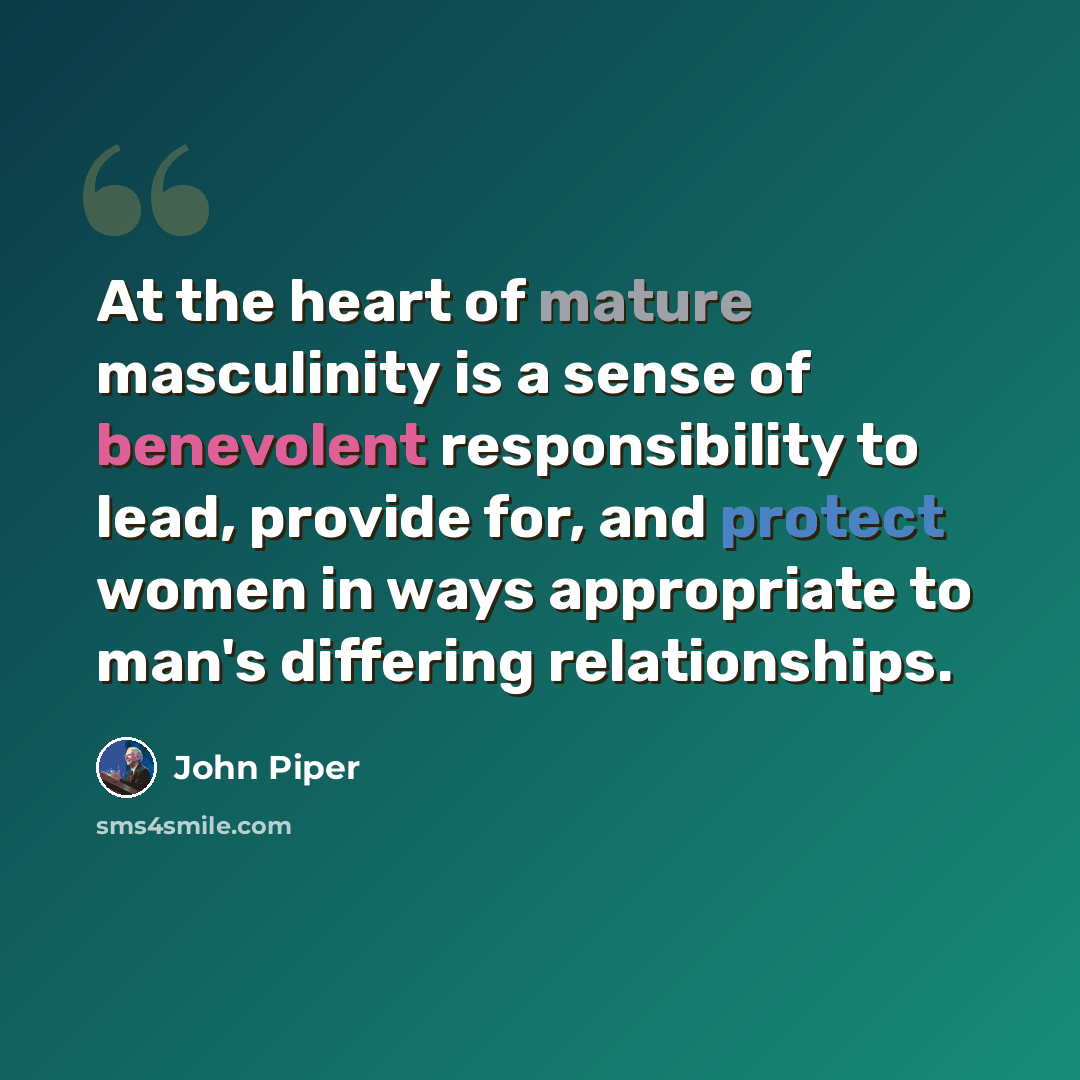 “At the heart of mature masculinity is a sense of benevolent responsibility to lead, provide for, and protect women in ways appropriate to man's differing relationships.” quote by John Piper