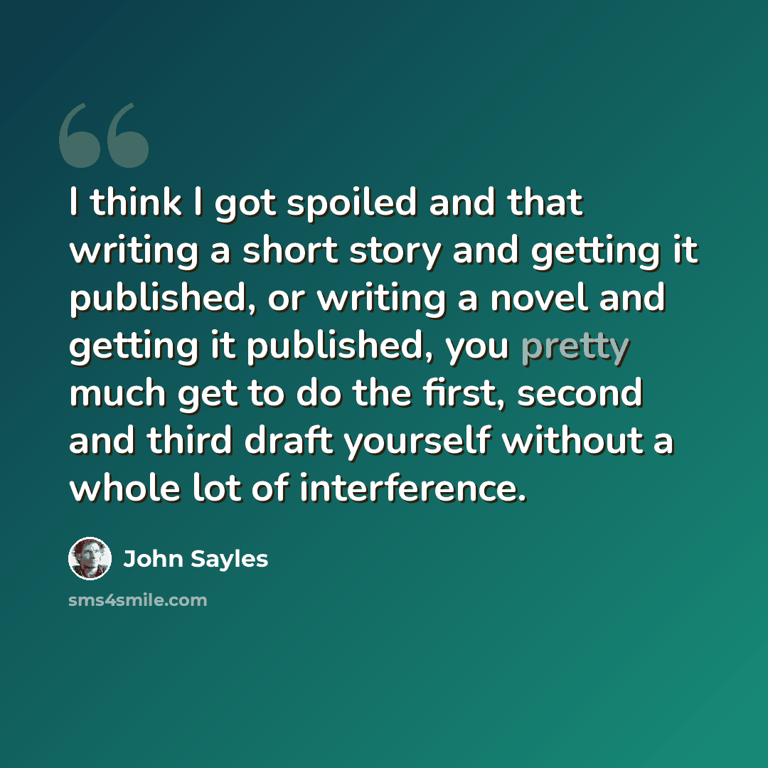 “I think I got spoiled and that writing a short story and getting it published, or writing a novel and getting it published, you pretty much get to do the first, second and third draft yourself without a whole lot of interference.” quote by John Sayles