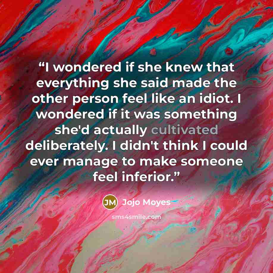 “I wondered if she knew that everything she said made the other person feel like an idiot. I wondered if it was something she'd actually cultivated deliberately. I didn't think I could ever manage to make someone feel inferior.” quote by Jojo Moyes