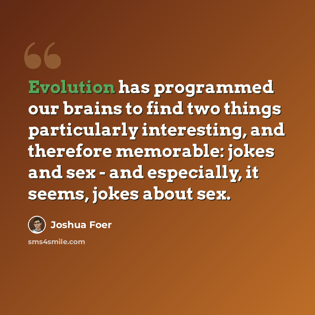“Evolution has programmed our brains to find two things particularly interesting, and therefore memorable: jokes and sex - and especially, it seems, jokes about sex.” quote by Joshua Foer