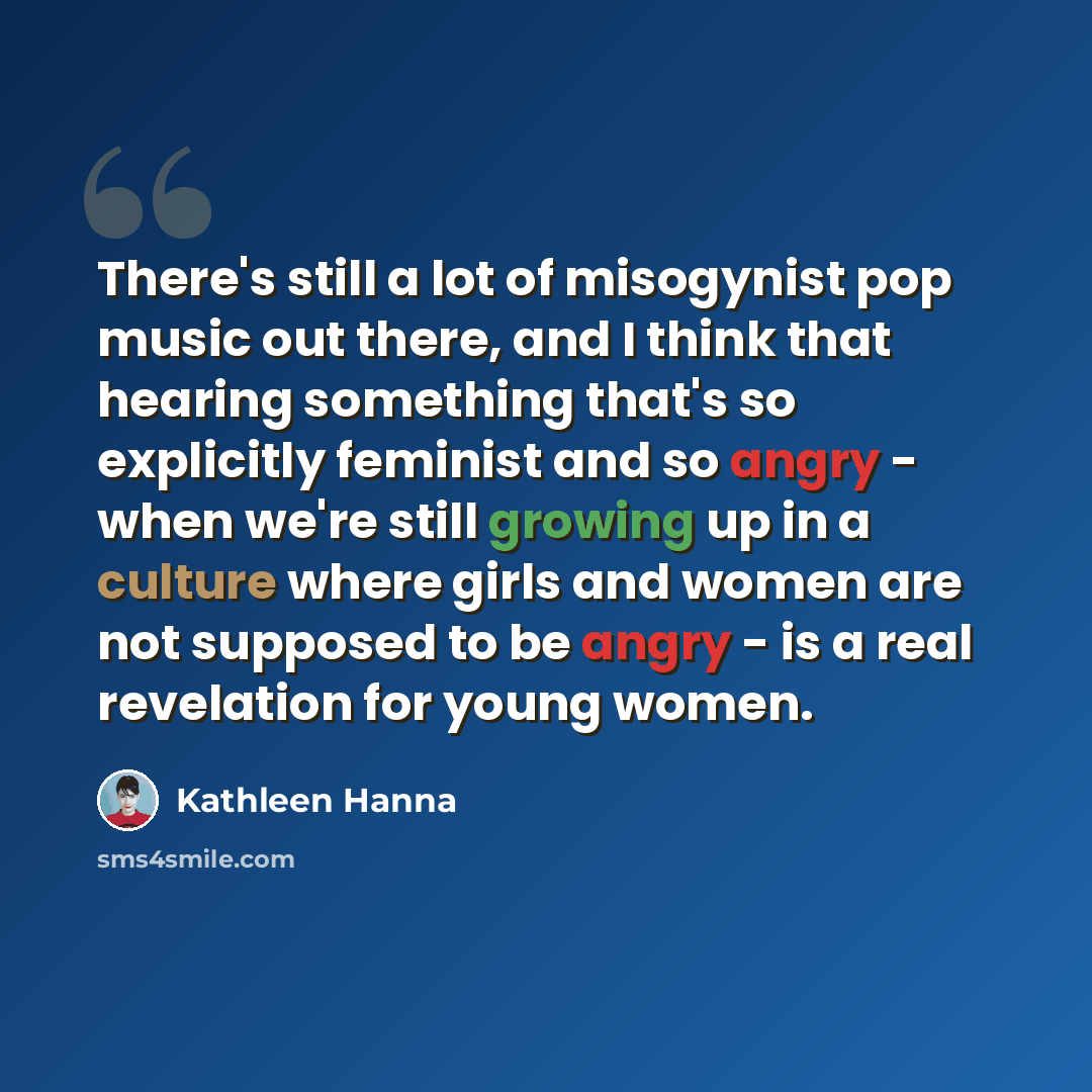 “There's still a lot of misogynist pop music out there, and I think that hearing something that's so explicitly feminist and so angry - when we're still growing up in a culture where girls and women are not supposed to be angry - is a real revelation for young women.” quote by Kathleen Hanna