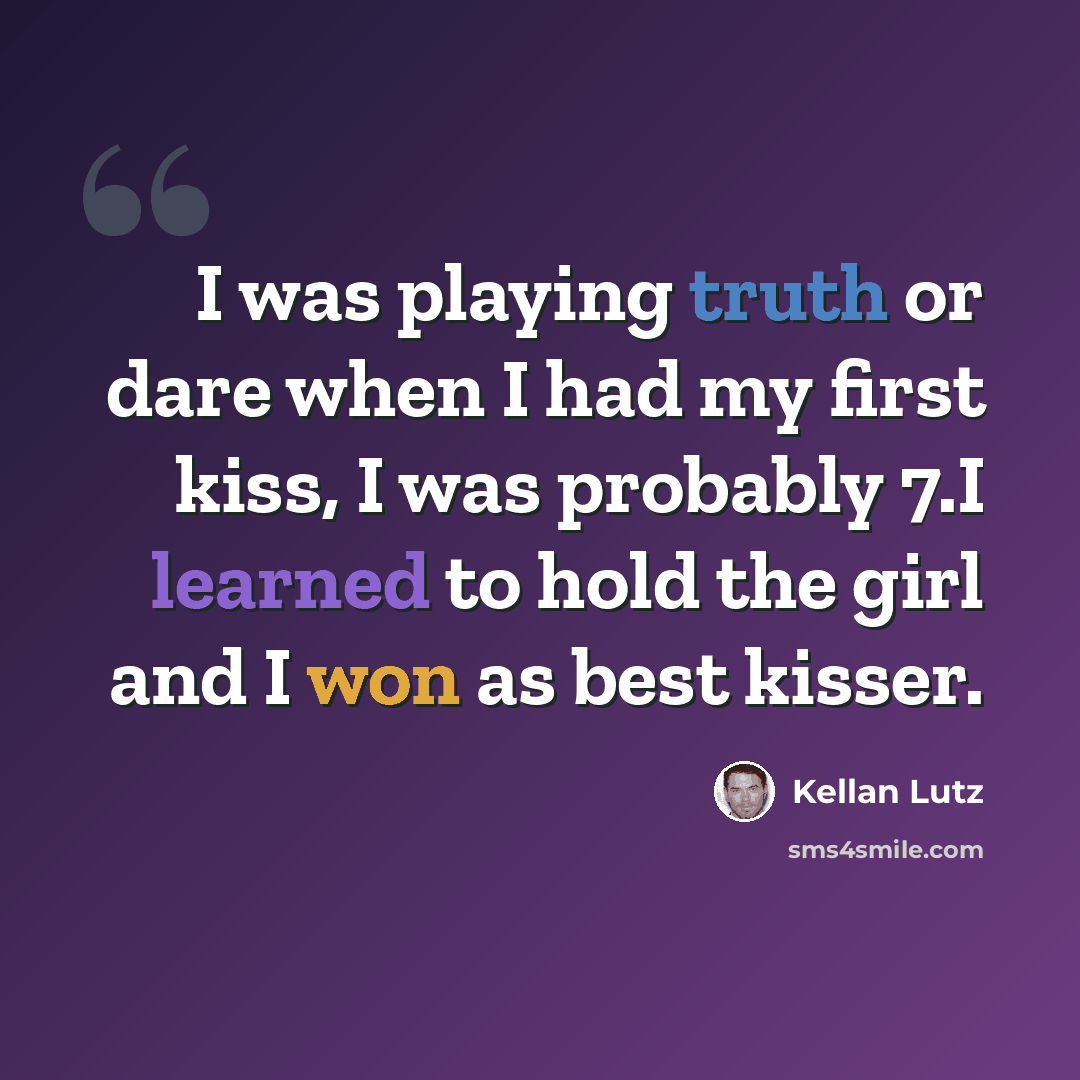 “I was playing truth or dare when I had my first kiss, I was probably 7.I learned to hold the girl and I won as best kisser.” quote by Kellan Lutz
