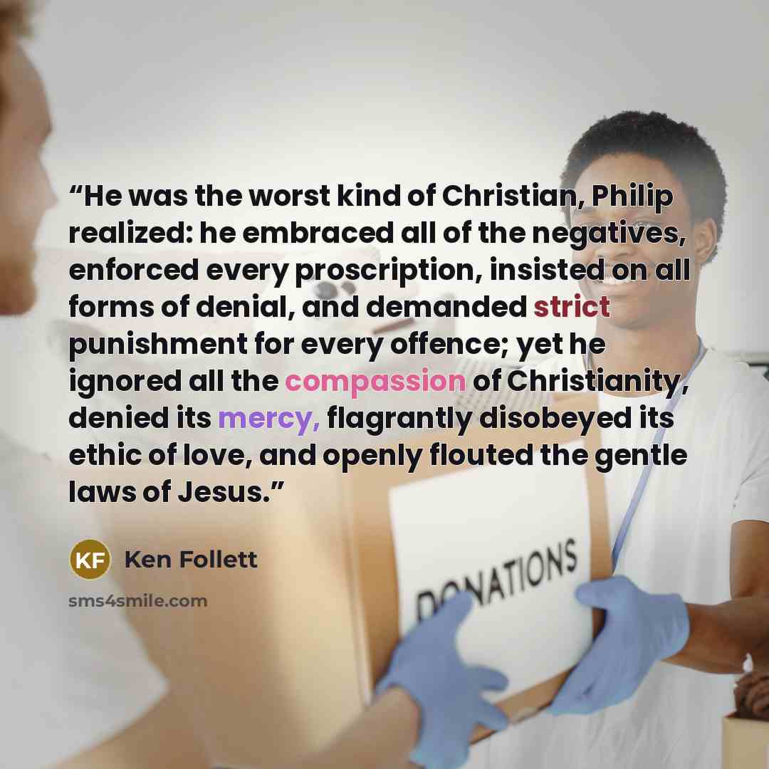 “He was the worst kind of Christian, Philip realized: he embraced all of the negatives, enforced every proscription, insisted on all forms of denial, and demanded strict punishment for every offence; yet he ignored all the compassion of Christianity, denied its mercy, flagrantly disobeyed its ethic…” quote by Ken Follett