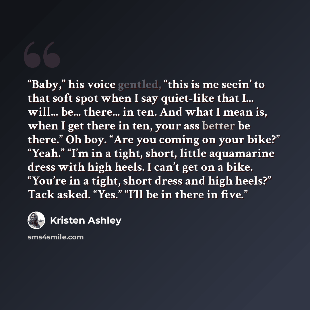 “Baby,” his voice gentled, “this is me seein’ to that soft spot when I say quiet-like that I... will... be... there... in ten. And what I mean is, when I get there in ten, your ass better be there.” Oh boy. “Are you coming on your bike?” “Yeah.” “I’m in a tight, short, little aquamarine dress with…” quote by Kristen Ashley