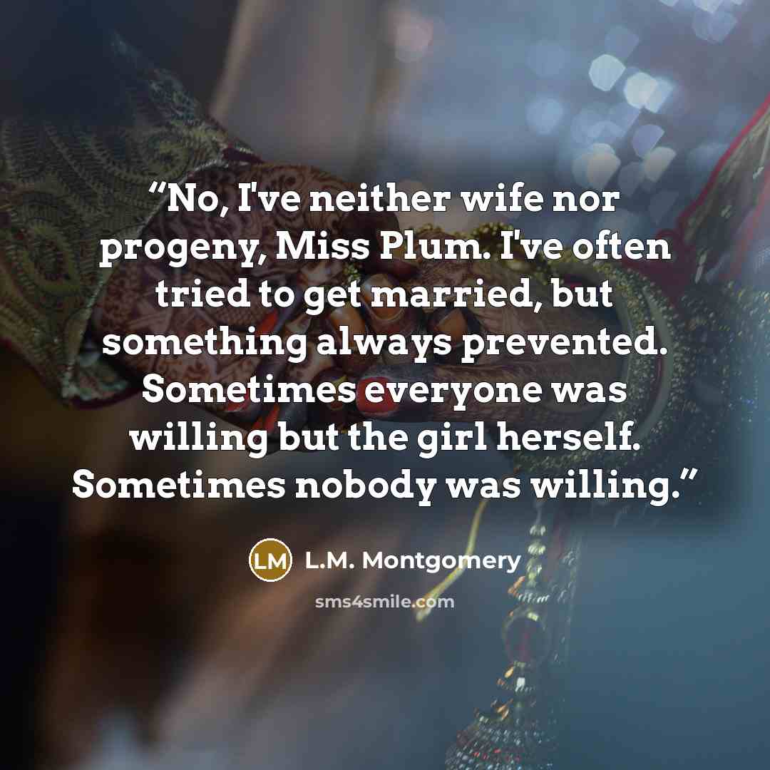 “No, I've neither wife nor progeny, Miss Plum. I've often tried to get married, but something always prevented. Sometimes everyone was willing but the girl herself. Sometimes nobody was willing.” quote by L.M. Montgomery