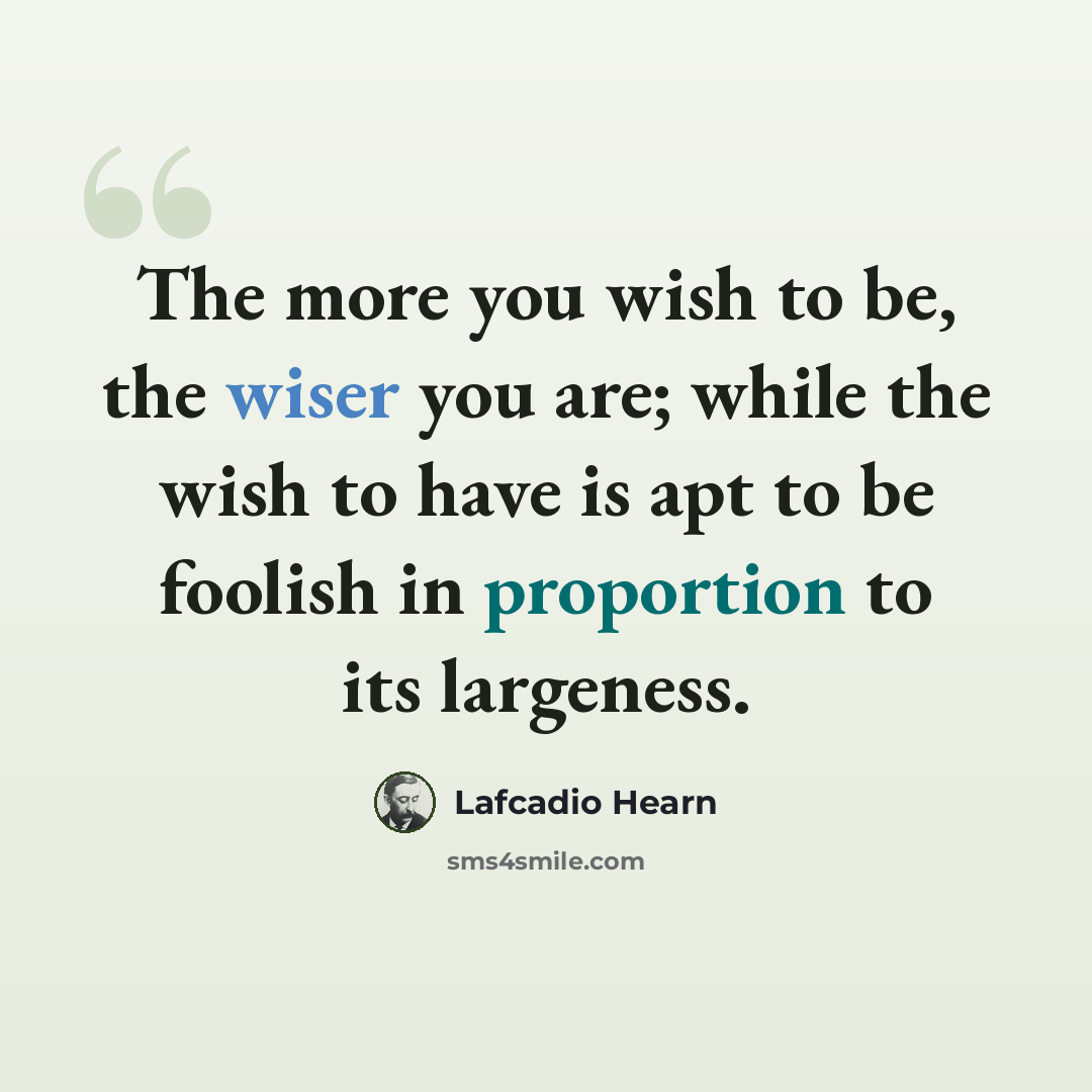 “The more you wish to be, the wiser you are; while the wish to have is apt to be foolish in proportion to its largeness.” quote by Lafcadio Hearn