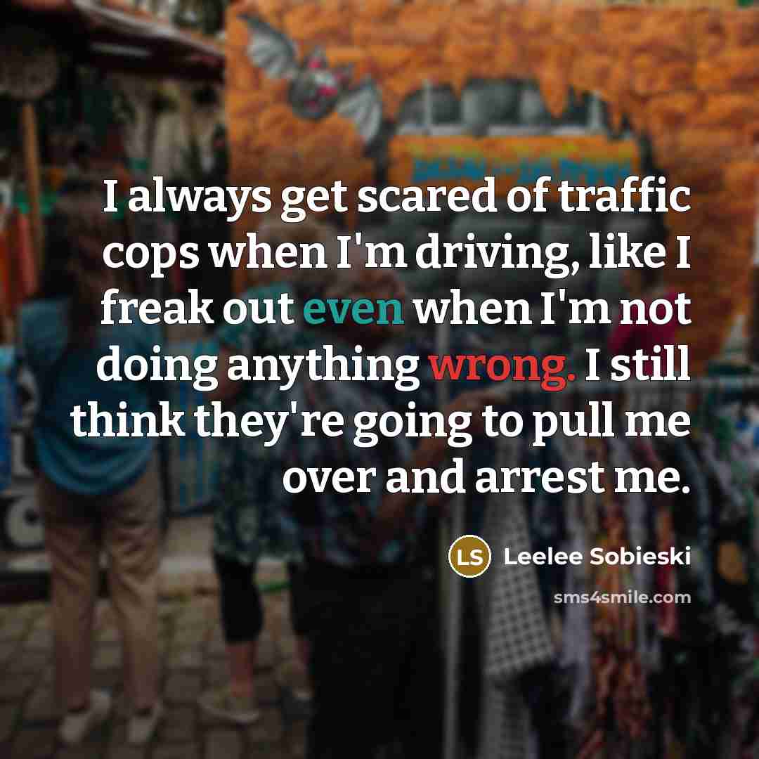 “I always get scared of traffic cops when I'm driving, like I freak out even when I'm not doing anything wrong. I still think they're going to pull me over and arrest me.” quote by Leelee Sobieski