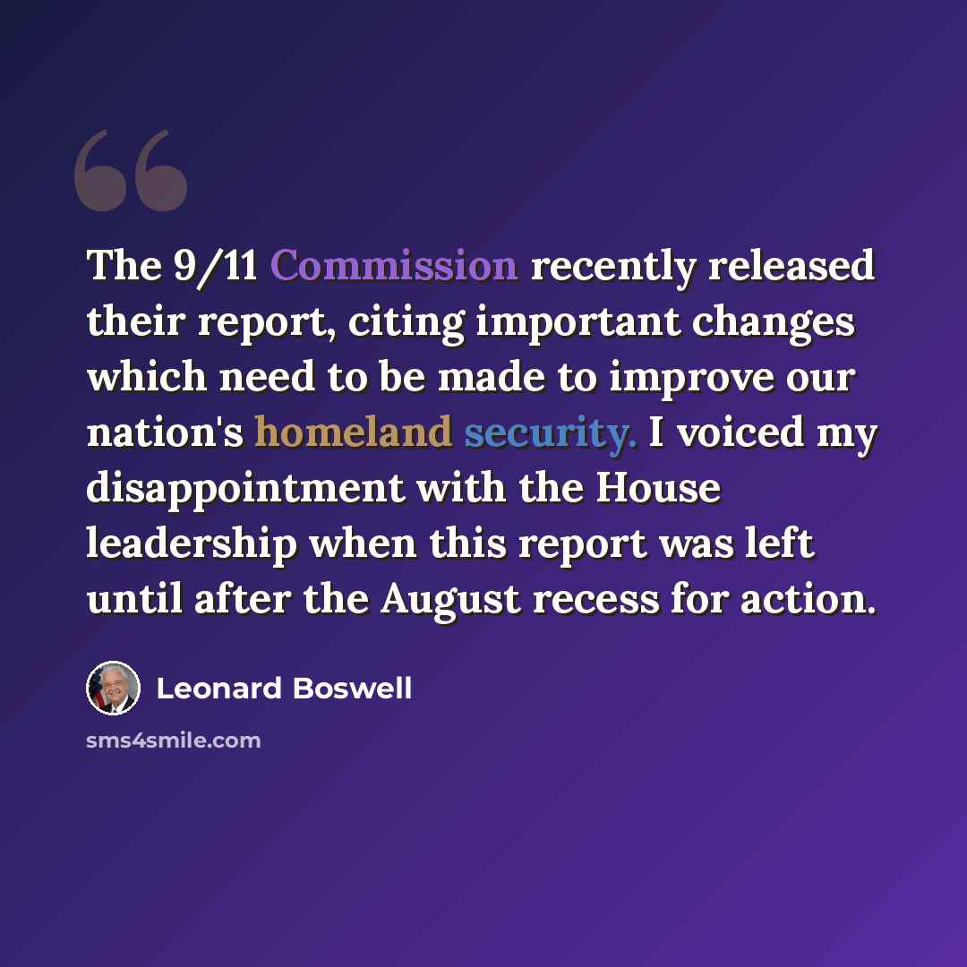 “The 9/11 Commission recently released their report, citing important changes which need to be made to improve our nation's homeland security. I voiced my disappointment with the House leadership when this report was left until after the August recess for action.” quote by Leonard Boswell