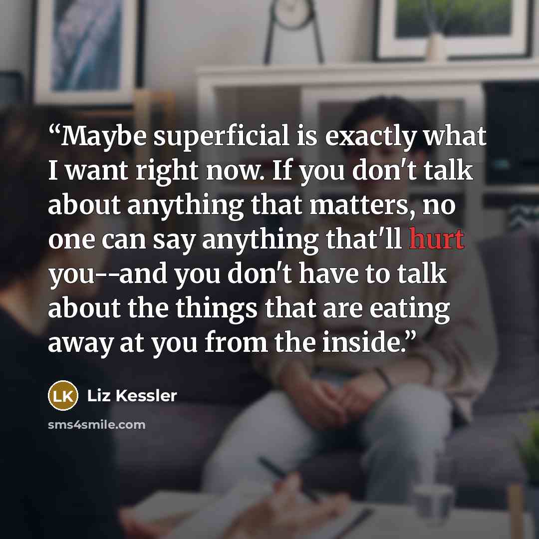 “Maybe superficial is exactly what I want right now. If you don't talk about anything that matters, no one can say anything that'll hurt you--and you don't have to talk about the things that are eating away at you from the inside.” quote by Liz Kessler