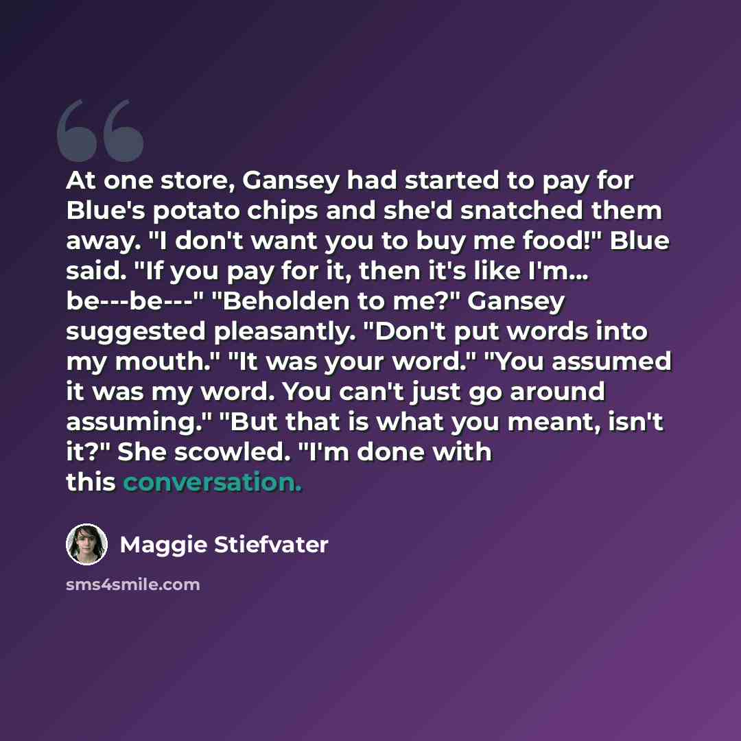 “At one store, Gansey had started to pay for Blue's potato chips and she'd snatched them away. "I don't want you to buy me food!" Blue said. "If you pay for it, then it's like I'm... be---be---" "Beholden to me?" Gansey suggested pleasantly. "Don't put words into my mouth." "It was your word." "You…” quote by Maggie Stiefvater