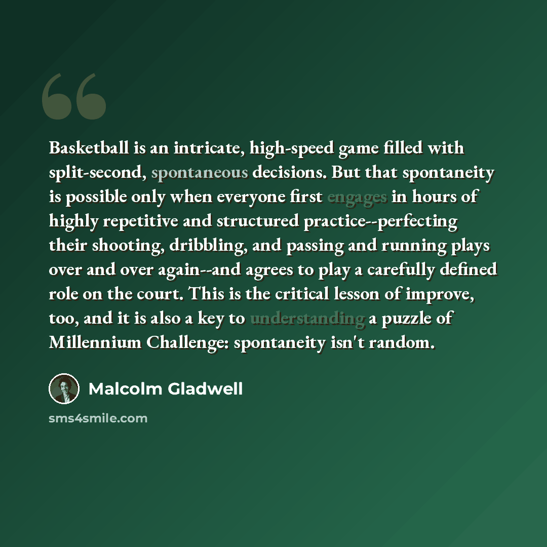 “Basketball is an intricate, high-speed game filled with split-second, spontaneous decisions. But that spontaneity is possible only when everyone first engages in hours of highly repetitive and structured practice--perfecting their shooting, dribbling, and passing and running plays over and over…” quote by Malcolm Gladwell