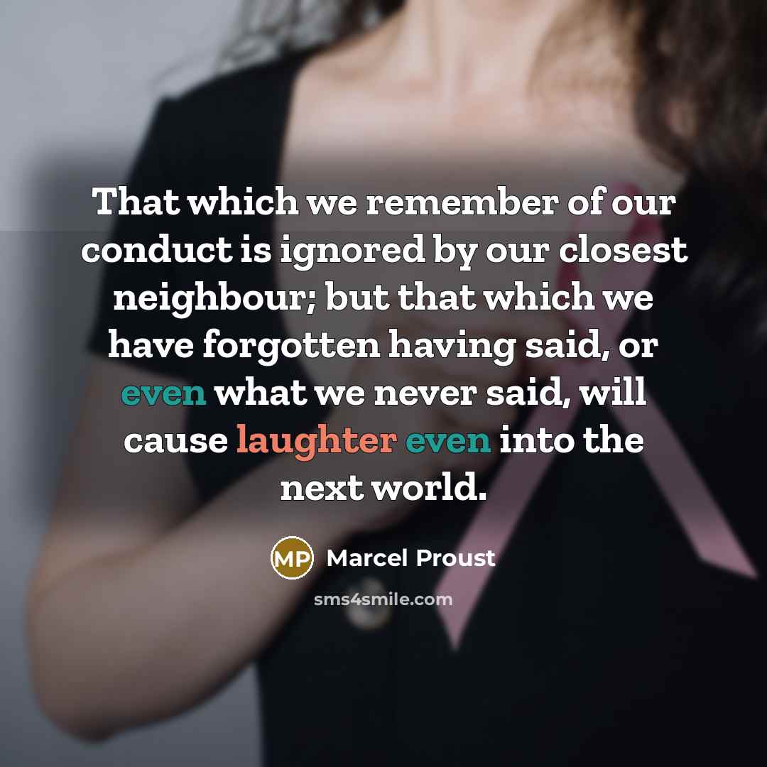 “That which we remember of our conduct is ignored by our closest neighbour; but that which we have forgotten having said, or even what we never said, will cause laughter even into the next world.” quote by Marcel Proust