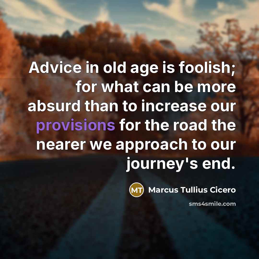 “Advice in old age is foolish; for what can be more absurd than to increase our provisions for the road the nearer we approach to our journey's end.” quote by Marcus Tullius Cicero