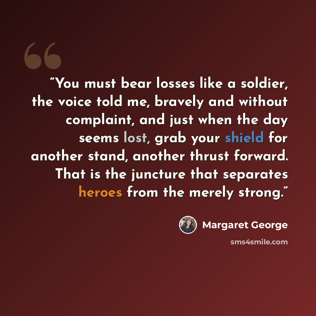 “You must bear losses like a soldier, the voice told me, bravely and without complaint, and just when the day seems lost, grab your shield for another stand, another thrust forward. That is the juncture that separates heroes from the merely strong.” quote by Margaret George