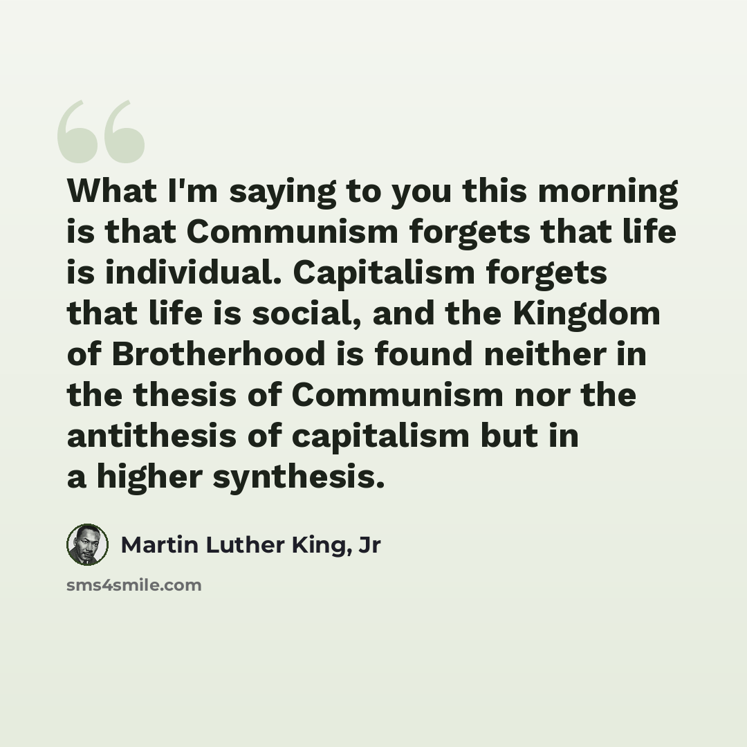 “What I'm saying to you this morning is that Communism forgets that life is individual. Capitalism forgets that life is social, and the Kingdom of Brotherhood is found neither in the thesis of Communism nor the antithesis of capitalism but in a higher synthesis.” quote by Martin Luther King, Jr