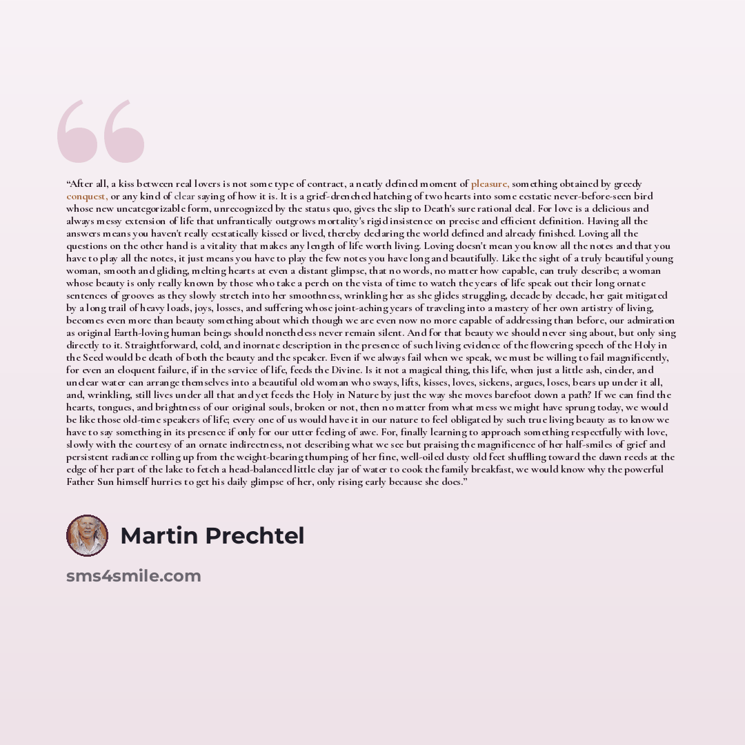 “After all, a kiss between real lovers is not some type of contract, a neatly defined moment of pleasure, something obtained by greedy conquest, or any kind of clear saying of how it is. It is a grief-drenched hatching of two hearts into some ecstatic never-before-seen bird whose new…” quote by Martin Prechtel