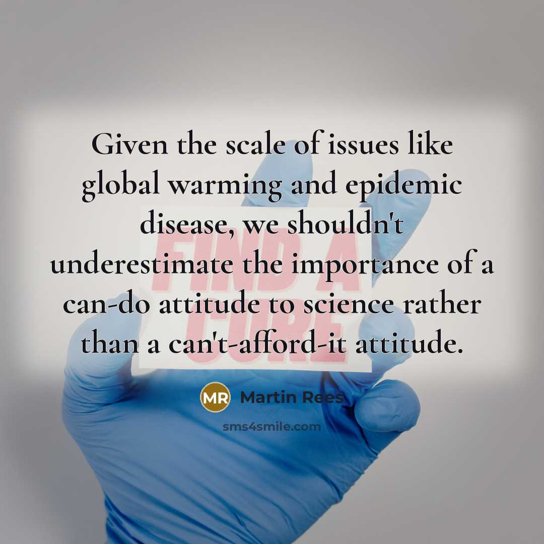 “Given the scale of issues like global warming and epidemic disease, we shouldn't underestimate the importance of a can-do attitude to science rather than a can't-afford-it attitude.” quote by Martin Rees