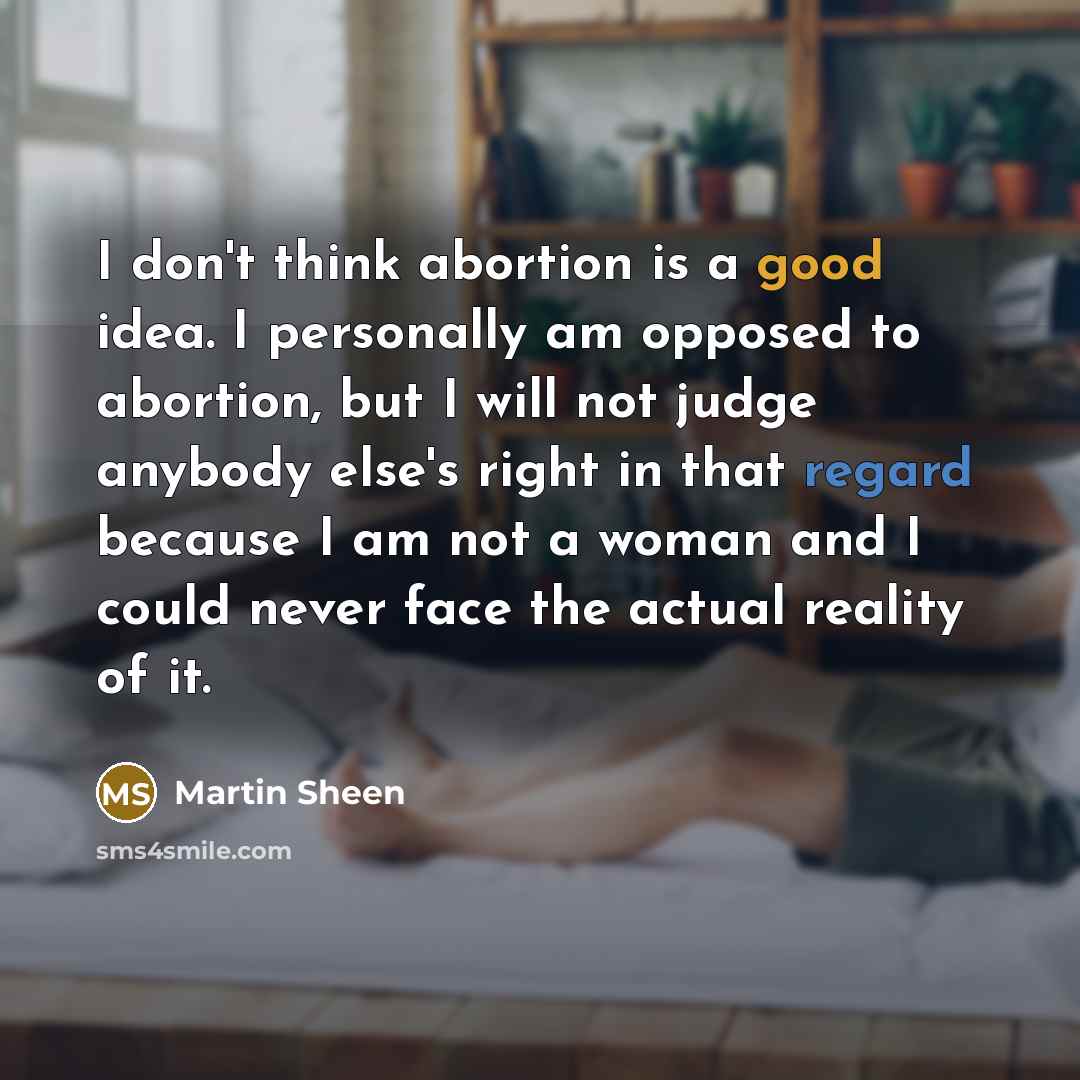 “I don't think abortion is a good idea. I personally am opposed to abortion, but I will not judge anybody else's right in that regard because I am not a woman and I could never face the actual reality of it.” quote by Martin Sheen