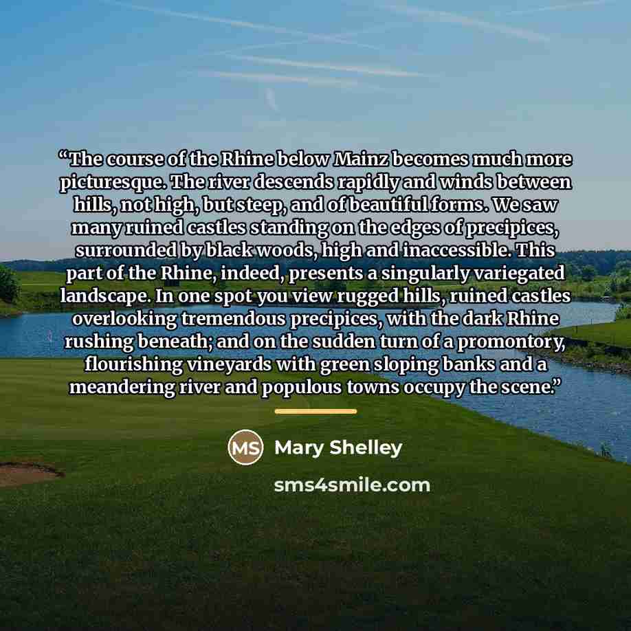 “The course of the Rhine below Mainz becomes much more picturesque. The river descends rapidly and winds between hills, not high, but steep, and of beautiful forms. We saw many ruined castles standing on the edges of precipices, surrounded by black woods, high and inaccessible. This part of the…” quote by Mary Shelley