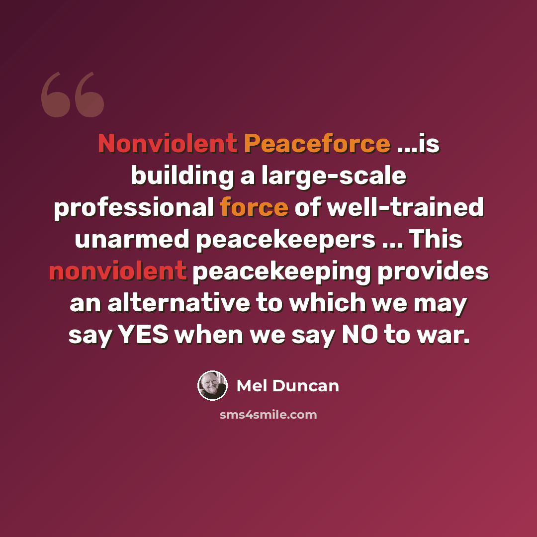 “Nonviolent Peaceforce ...is building a large-scale professional force of well-trained unarmed peacekeepers ... This nonviolent peacekeeping provides an alternative to which we may say YES when we say NO to war.” quote by Mel Duncan