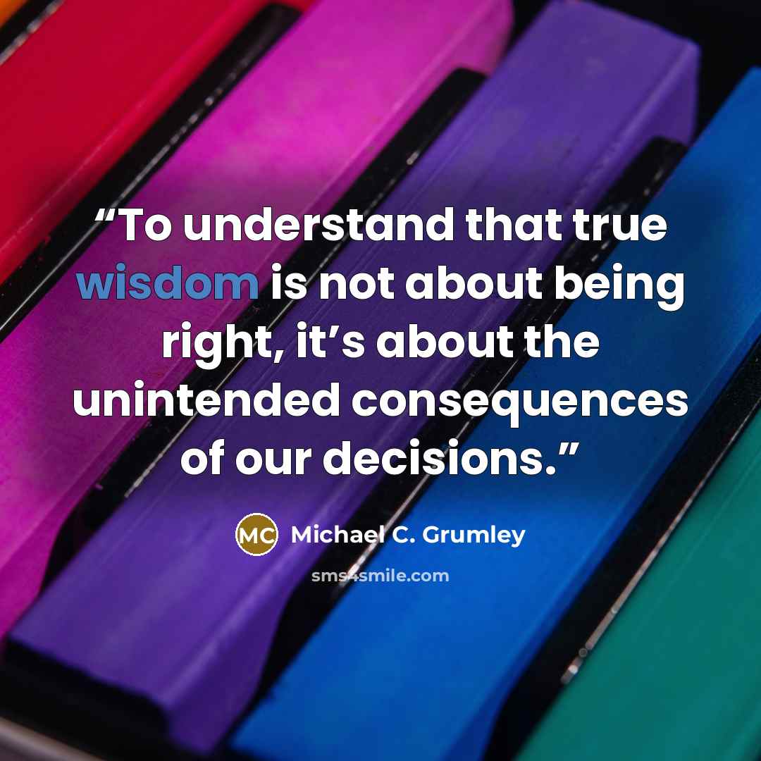 “To understand that true wisdom is not about being right, it’s about the unintended consequences of our decisions.” quote by Michael C. Grumley