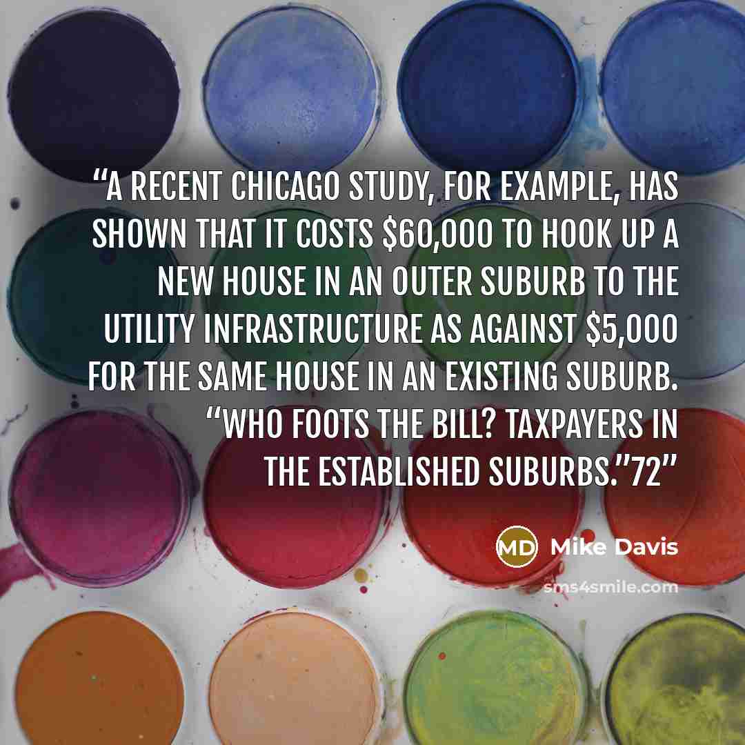 “A recent Chicago study, for example, has shown that it costs $60,000 to hook up a new house in an outer suburb to the utility infrastructure as against $5,000 for the same house in an existing suburb. “Who foots the bill? Taxpayers in the established suburbs.”72” quote by Mike Davis