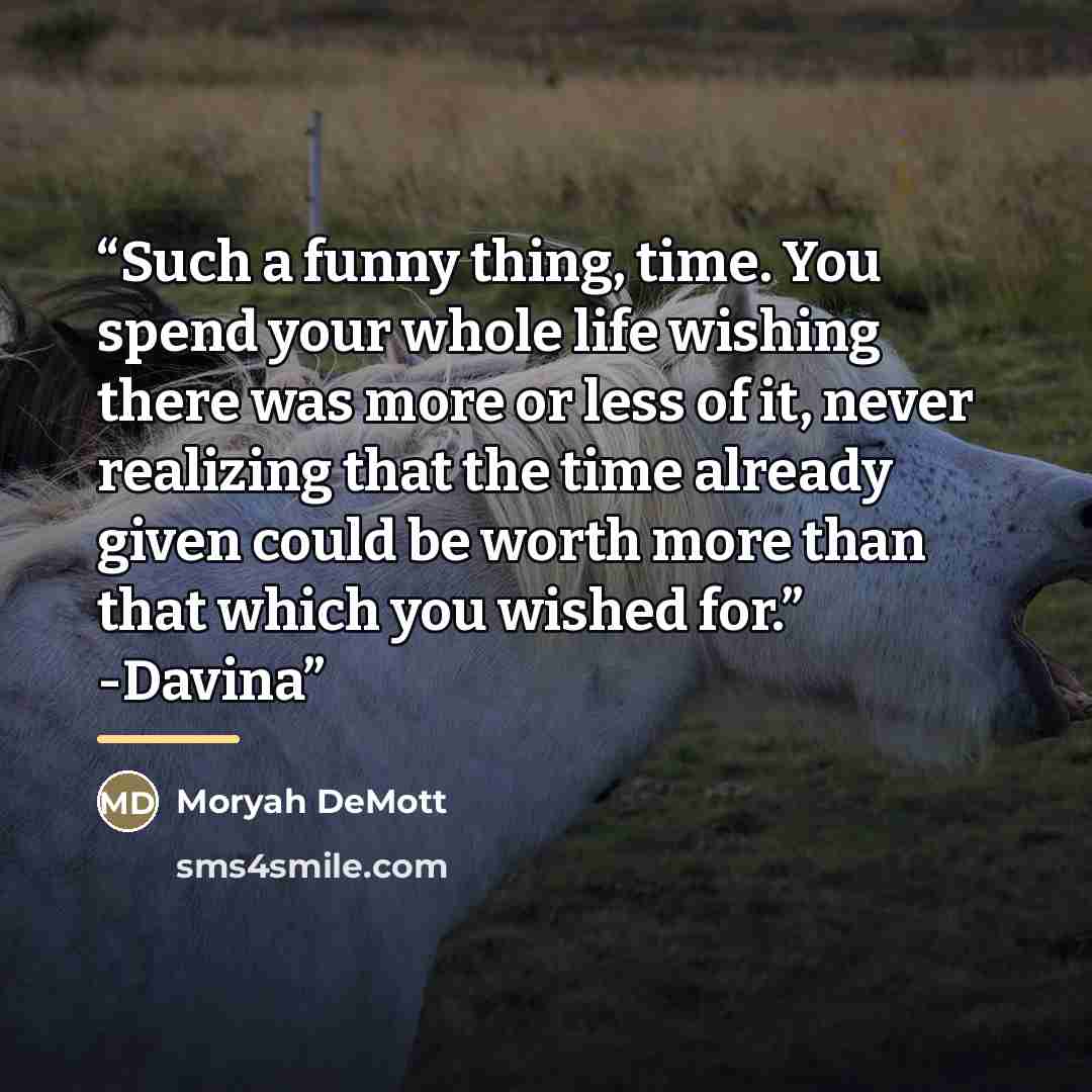 “Such a funny thing, time. You spend your whole life wishing there was more or less of it, never realizing that the time already given could be worth more than that which you wished for.” -Davina” quote by Moryah DeMott