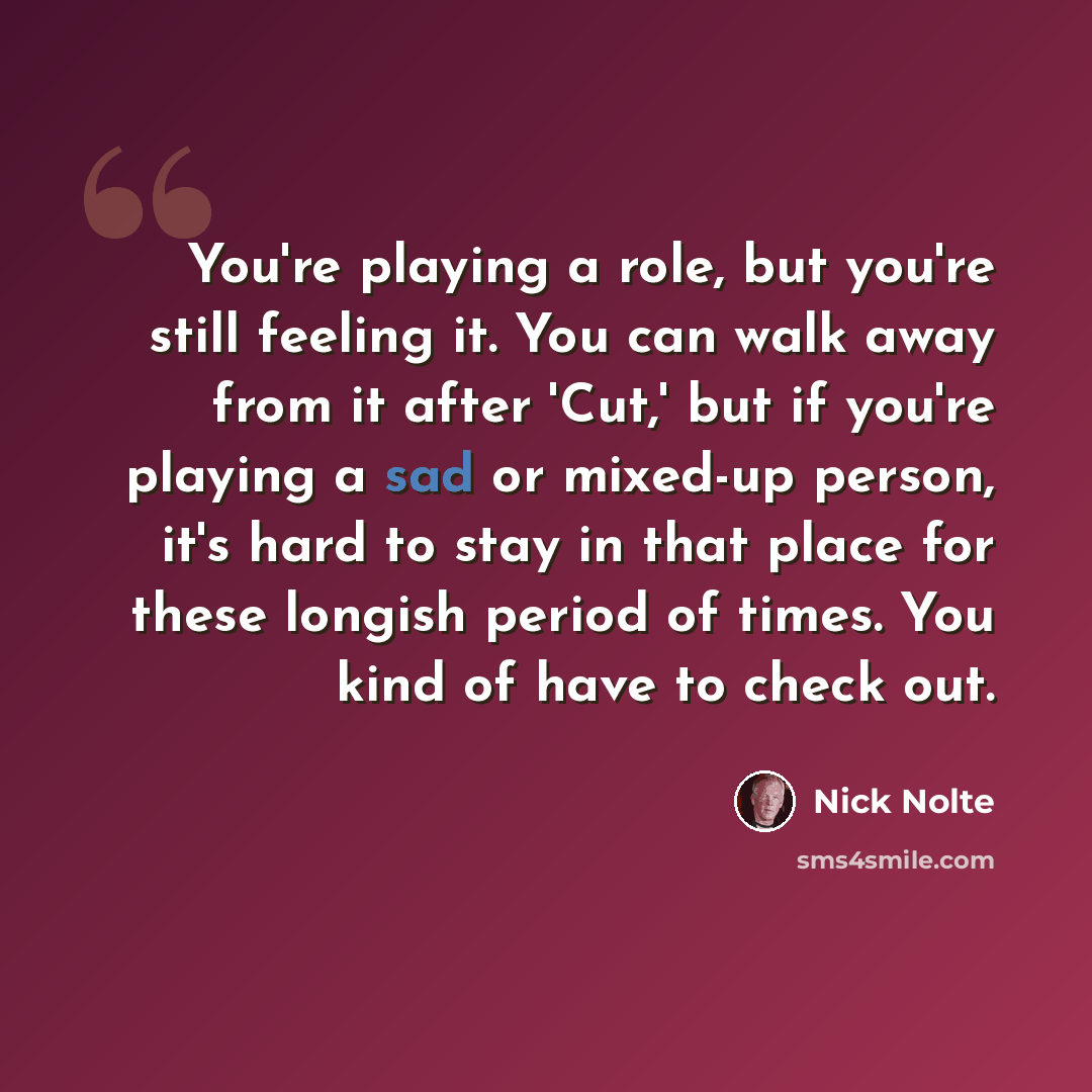 “You're playing a role, but you're still feeling it. You can walk away from it after 'Cut,' but if you're playing a sad or mixed-up person, it's hard to stay in that place for these longish period of times. You kind of have to check out.” quote by Nick Nolte