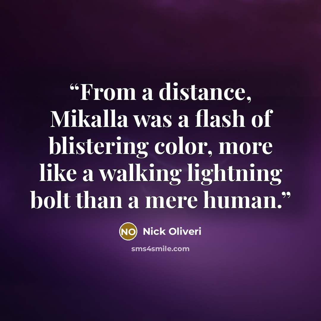 “From a distance, Mikalla was a flash of blistering color, more like a walking lightning bolt than a mere human.” quote by Nick Oliveri