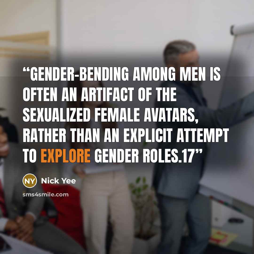 “gender-bending among men is often an artifact of the sexualized female avatars, rather than an explicit attempt to explore gender roles.17” quote by Nick Yee