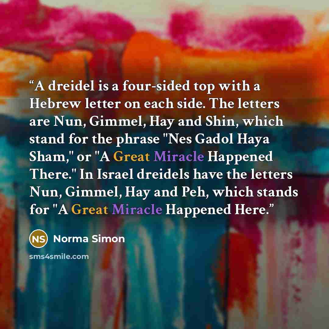 “A dreidel is a four-sided top with a Hebrew letter on each side. The letters are Nun, Gimmel, Hay and Shin, which stand for the phrase "Nes Gadol Haya Sham," or "A Great Miracle Happened There." In Israel dreidels have the letters Nun, Gimmel, Hay and Peh, which stands for "A Great Miracle…” quote by Norma Simon