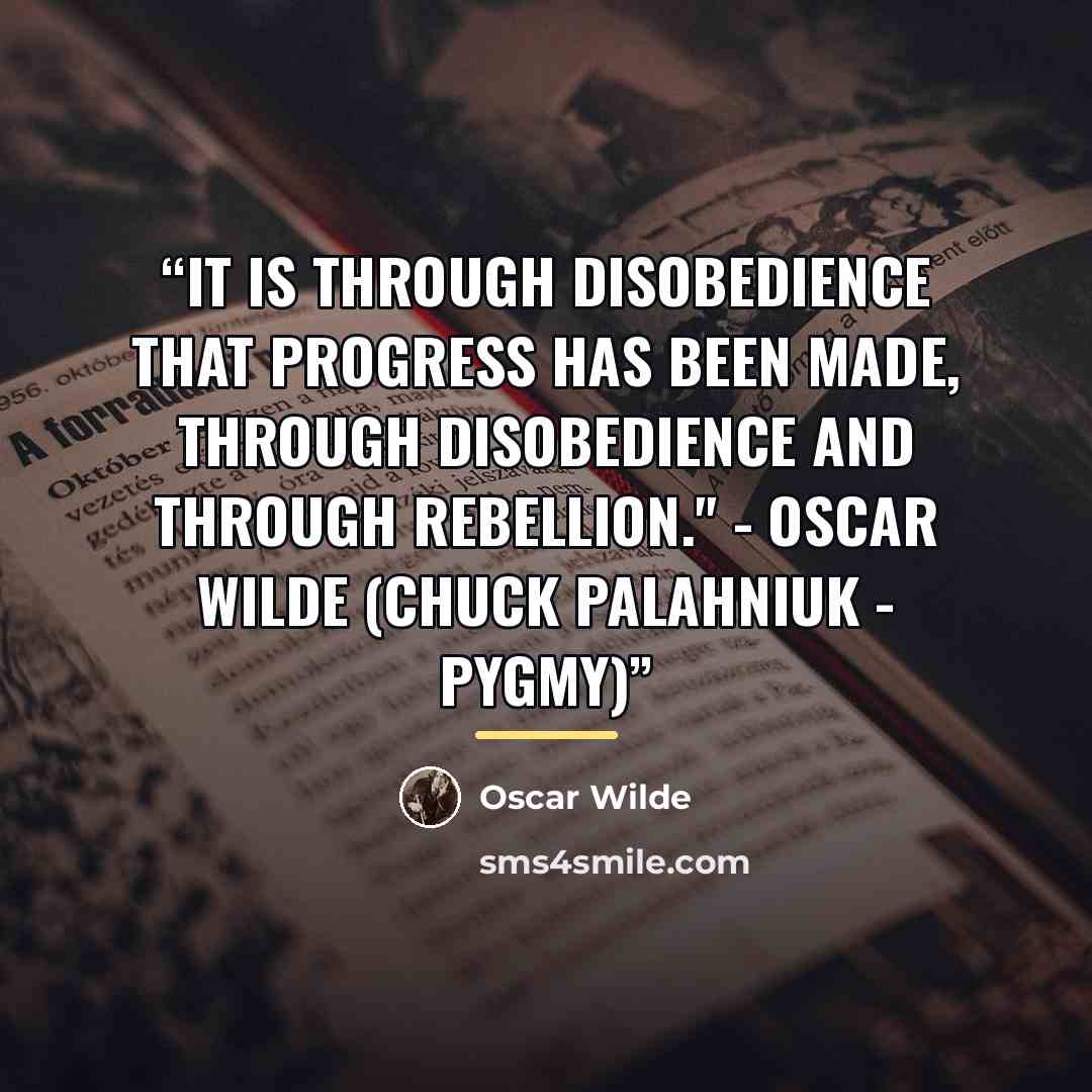 “It is through disobedience that progress has been made, through disobedience and through rebellion." - Oscar Wilde (Chuck Palahniuk - Pygmy)” quote by Oscar Wilde