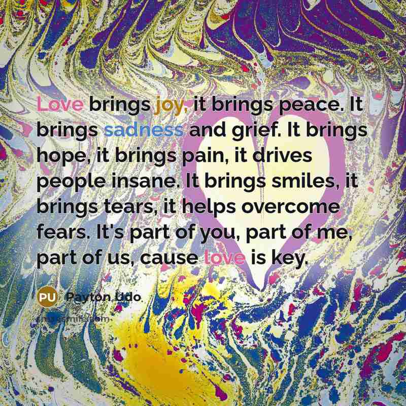 “Love brings joy, it brings peace. It brings sadness and grief. It brings hope, it brings pain, it drives people insane. It brings smiles, it brings tears, it helps overcome fears. It's part of you, part of me, part of us, cause love is key.” quote by Payton Udo
