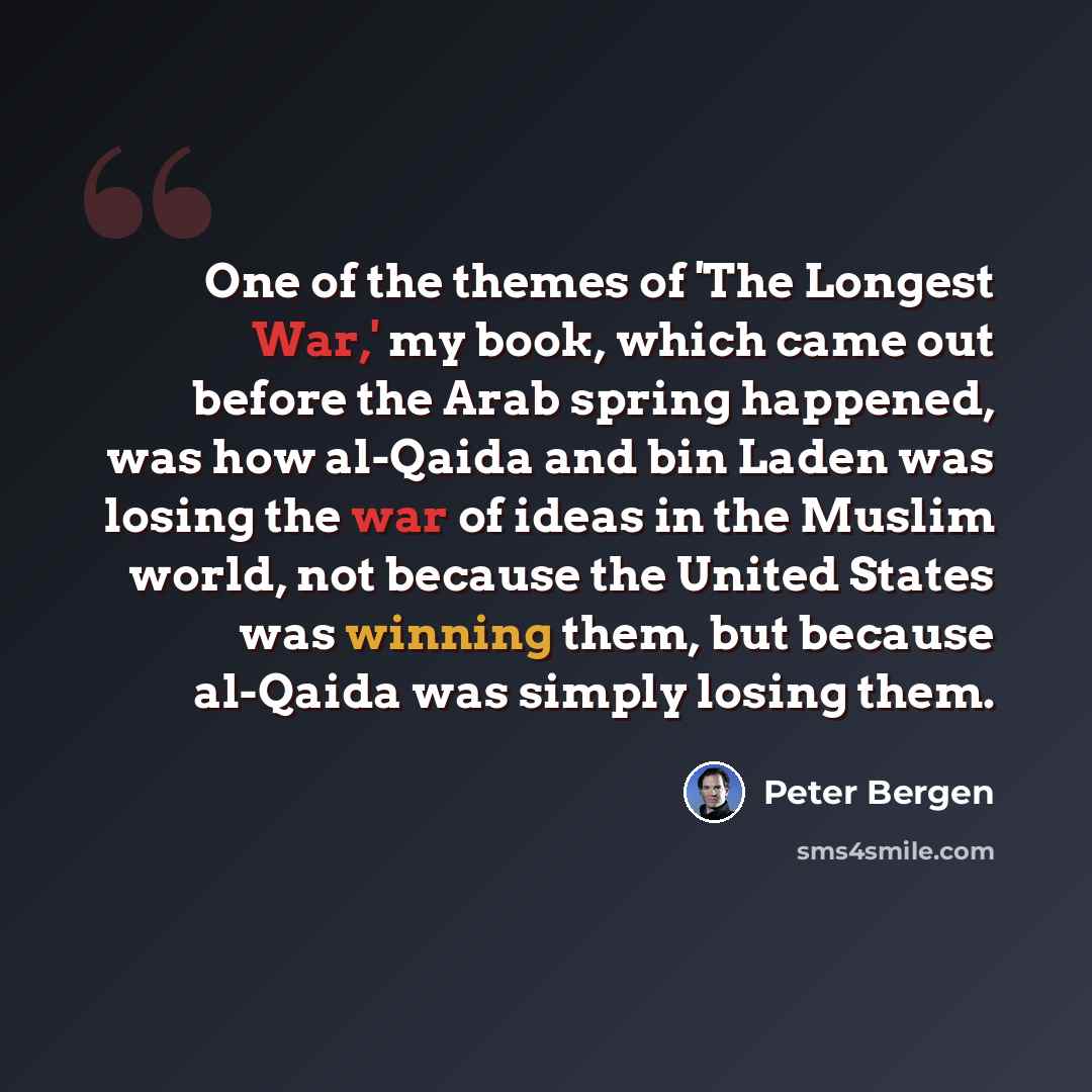 “One of the themes of 'The Longest War,' my book, which came out before the Arab spring happened, was how al-Qaida and bin Laden was losing the war of ideas in the Muslim world, not because the United States was winning them, but because al-Qaida was simply losing them.” quote by Peter Bergen
